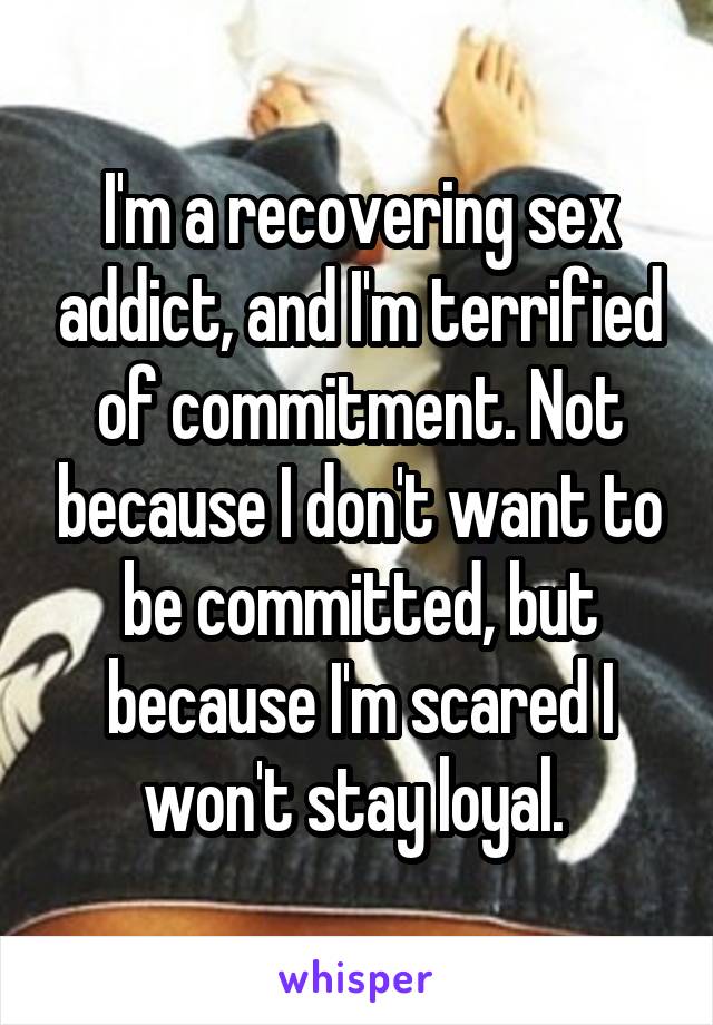 I'm a recovering sex addict, and I'm terrified of commitment. Not because I don't want to be committed, but because I'm scared I won't stay loyal. 