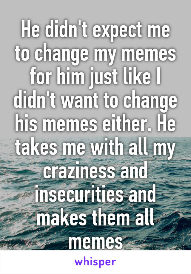 He didn't expect me to change my memes for him just like I didn't want to change his memes either. He takes me with all my craziness and insecurities and makes them all memes