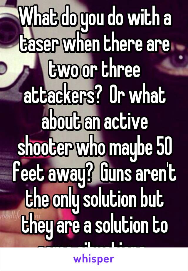 What do you do with a taser when there are two or three attackers?  Or what about an active shooter who maybe 50 feet away?  Guns aren't the only solution but they are a solution to some situations. 