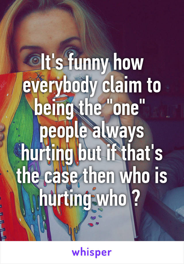 It's funny how everybody claim to being the "one"  people always hurting but if that's the case then who is hurting who ? 