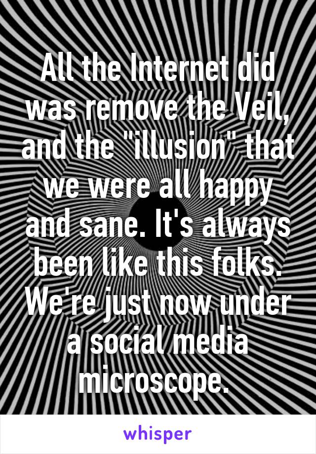 All the Internet did was remove the Veil, and the "illusion" that we were all happy and sane. It's always been like this folks. We're just now under a social media microscope. 