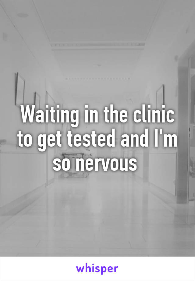 Waiting in the clinic to get tested and I'm so nervous 