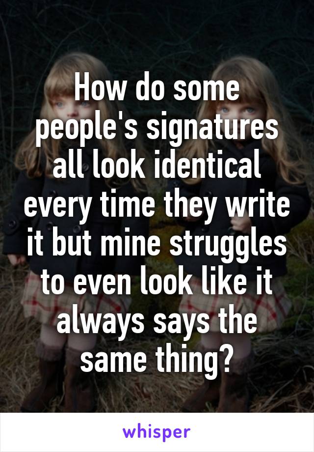 How do some people's signatures all look identical every time they write it but mine struggles to even look like it always says the same thing?