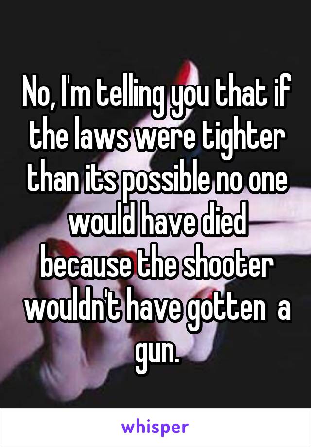 No, I'm telling you that if the laws were tighter than its possible no one would have died because the shooter wouldn't have gotten  a gun.