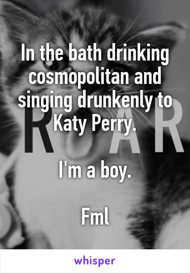 In the bath drinking cosmopolitan and singing drunkenly to Katy Perry.

I'm a boy.

Fml