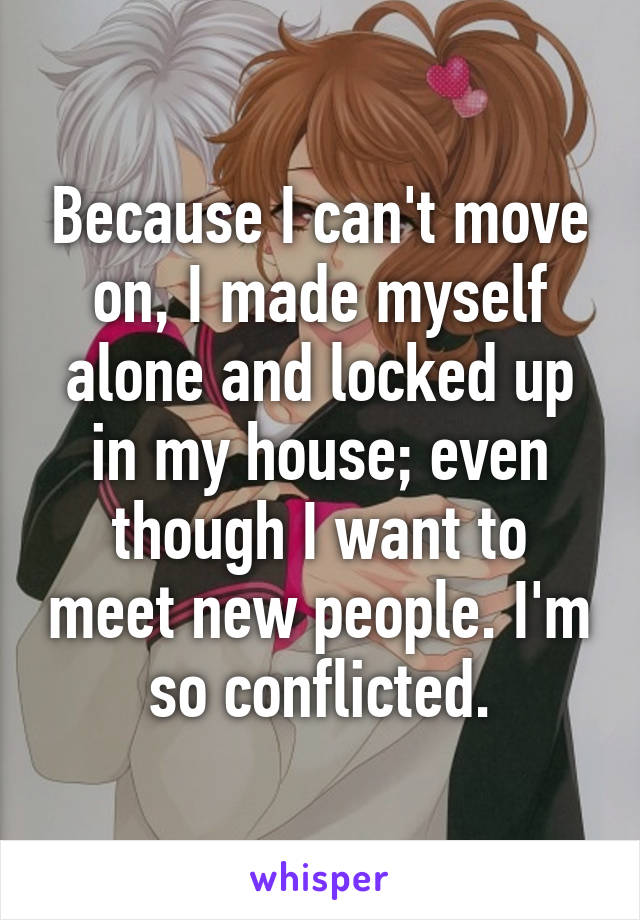 Because I can't move on, I made myself alone and locked up in my house; even though I want to meet new people. I'm so conflicted.