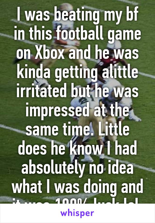 I was beating my bf in this football game on Xbox and he was kinda getting alittle irritated but he was impressed at the same time. Little does he know I had absolutely no idea what I was doing and it was 100% luck lol 