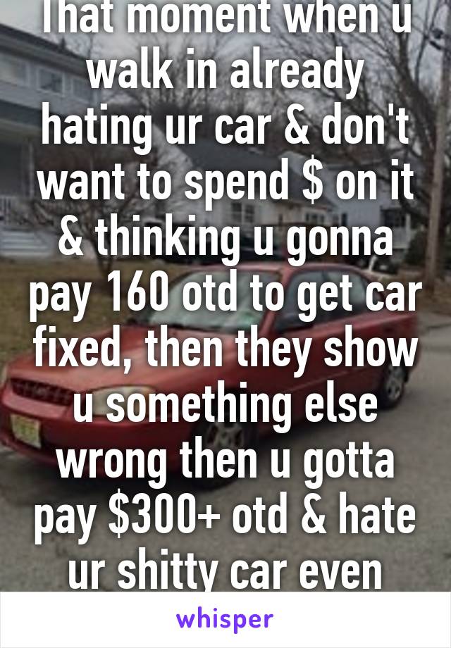 That moment when u walk in already hating ur car & don't want to spend $ on it & thinking u gonna pay 160 otd to get car fixed, then they show u something else wrong then u gotta pay $300+ otd & hate ur shitty car even more...fml..