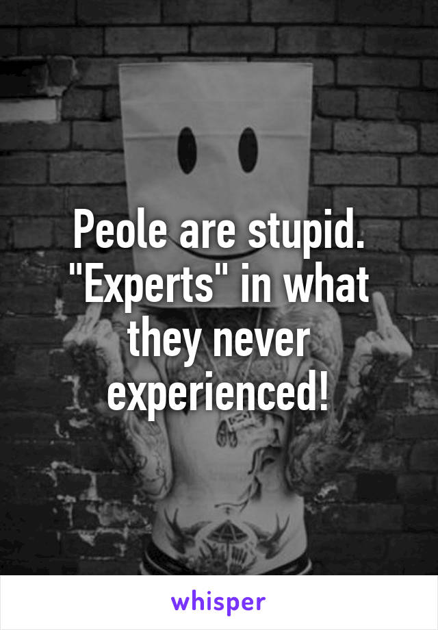 Peole are stupid. "Experts" in what they never experienced!