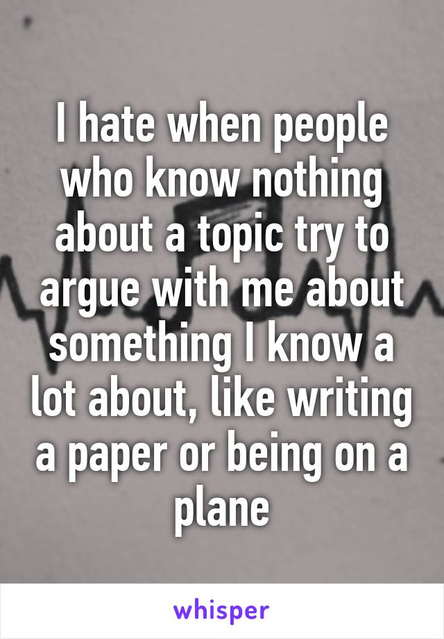 I hate when people who know nothing about a topic try to argue with me about something I know a lot about, like writing a paper or being on a plane