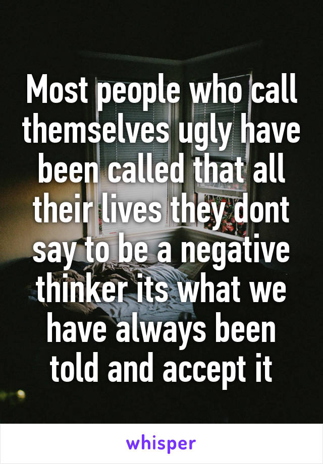 Most people who call themselves ugly have been called that all their lives they dont say to be a negative thinker its what we have always been told and accept it