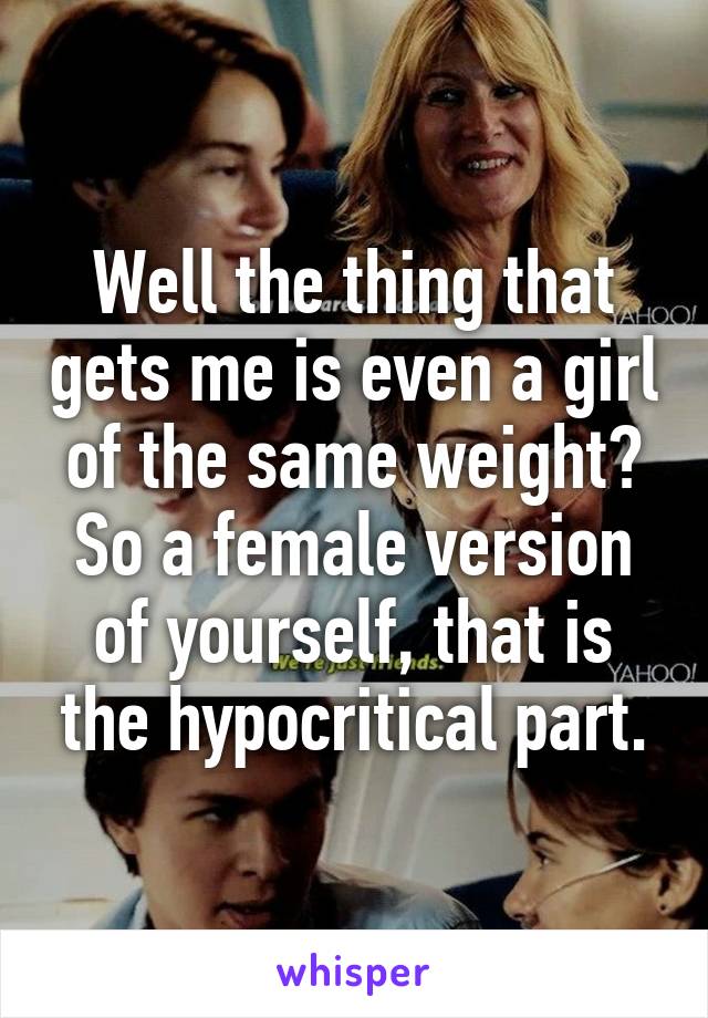 Well the thing that gets me is even a girl of the same weight? So a female version of yourself, that is the hypocritical part.