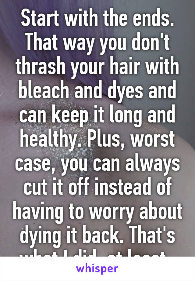 Start with the ends. That way you don't thrash your hair with bleach and dyes and can keep it long and healthy. Plus, worst case, you can always cut it off instead of having to worry about dying it back. That's what I did, at least. 