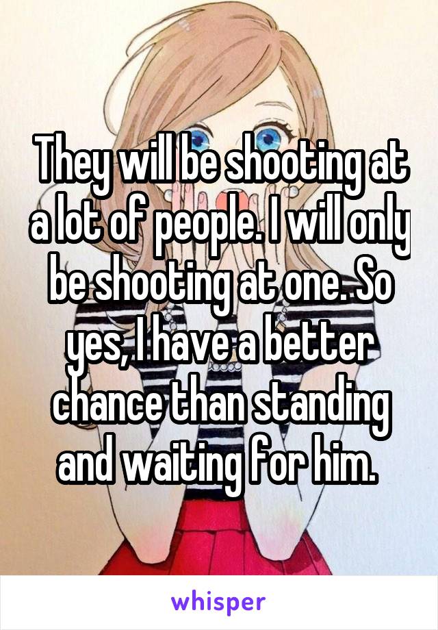 They will be shooting at a lot of people. I will only be shooting at one. So yes, I have a better chance than standing and waiting for him. 