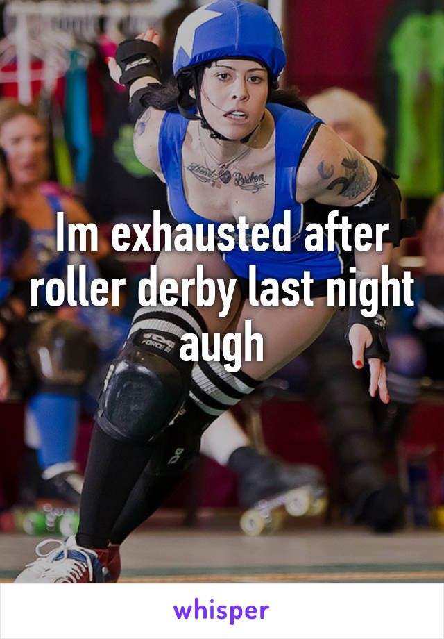 Im exhausted after roller derby last night augh
