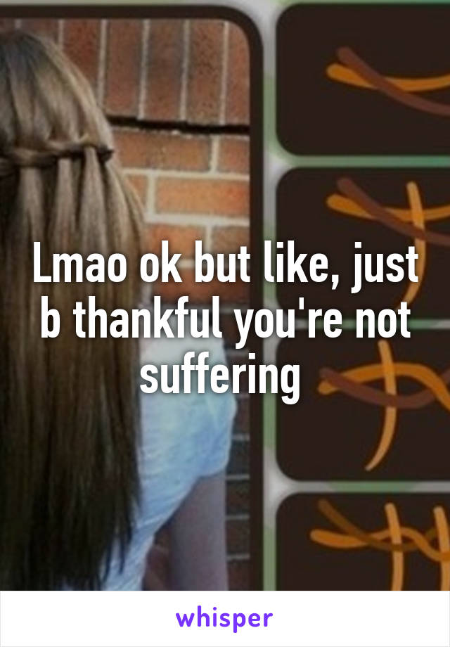 Lmao ok but like, just b thankful you're not suffering 