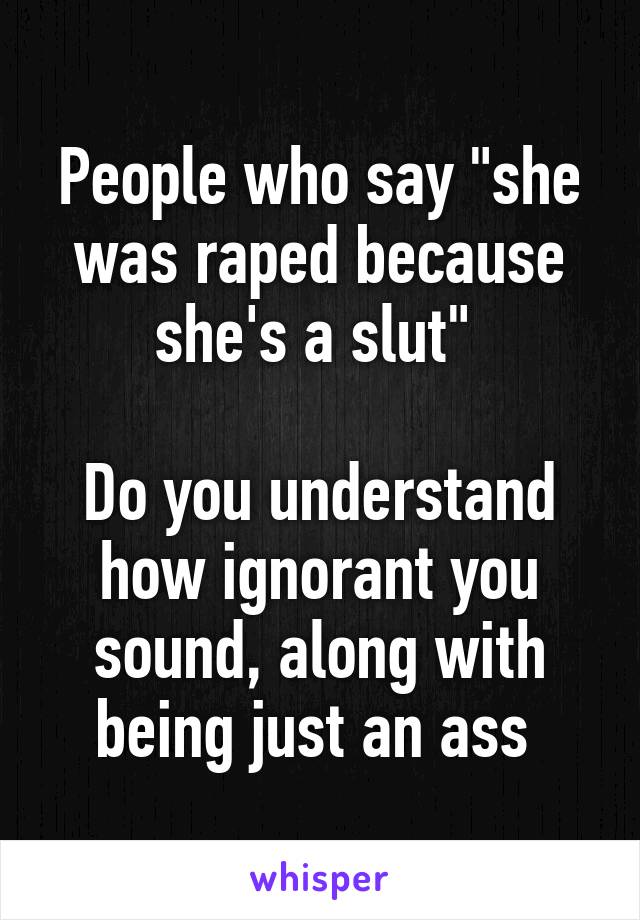 People who say "she was raped because she's a slut" 

Do you understand how ignorant you sound, along with being just an ass 