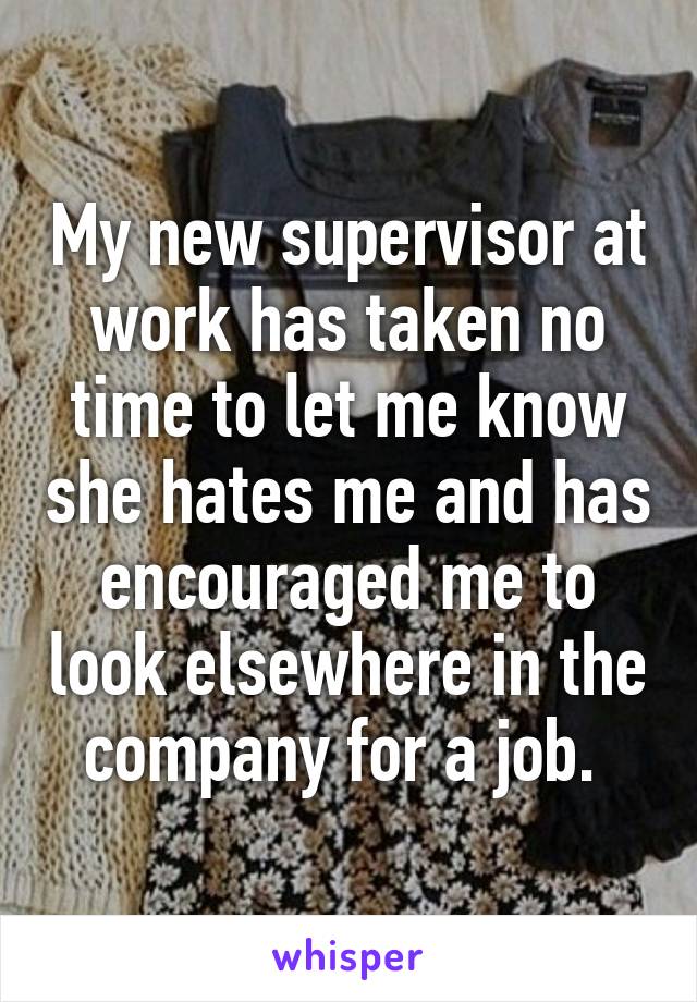 My new supervisor at work has taken no time to let me know she hates me and has encouraged me to look elsewhere in the company for a job. 