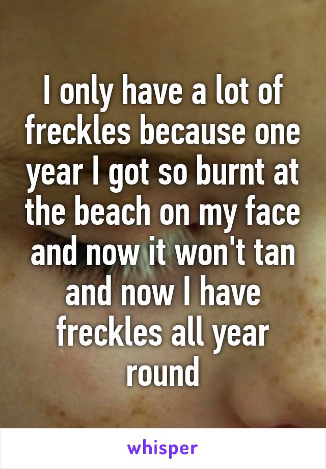 I only have a lot of freckles because one year I got so burnt at the beach on my face and now it won't tan and now I have freckles all year round