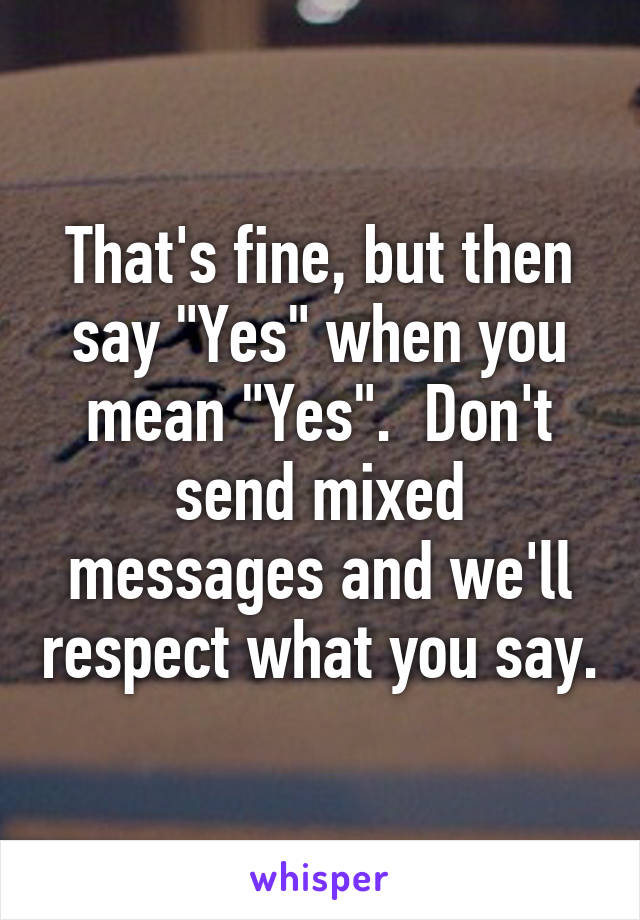 That's fine, but then say "Yes" when you mean "Yes".  Don't send mixed messages and we'll respect what you say.