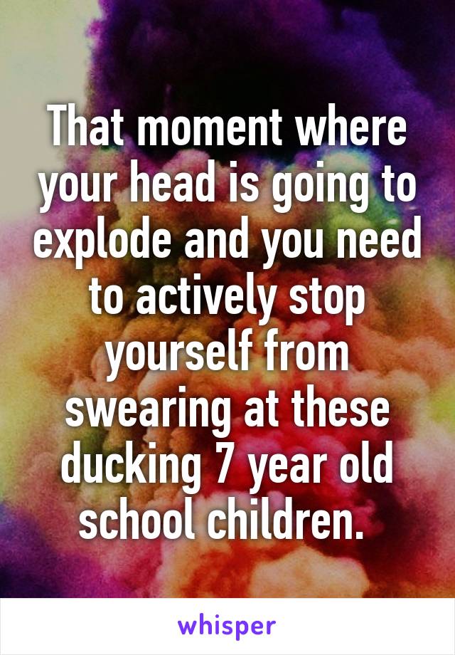 That moment where your head is going to explode and you need to actively stop yourself from swearing at these ducking 7 year old school children. 