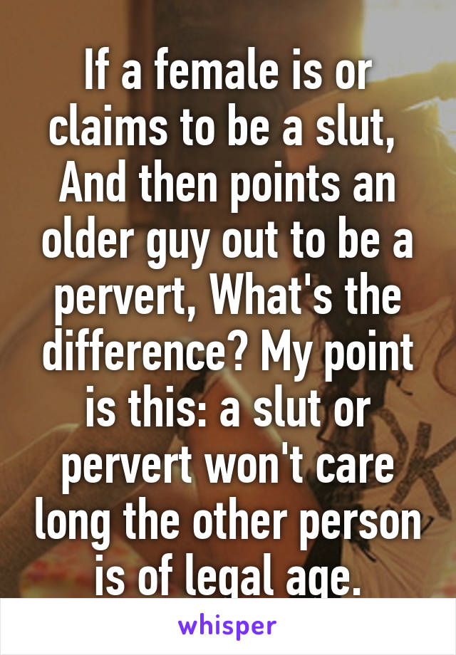 If a female is or claims to be a slut,  And then points an older guy out to be a pervert, What's the difference? My point is this: a slut or pervert won't care long the other person is of legal age.