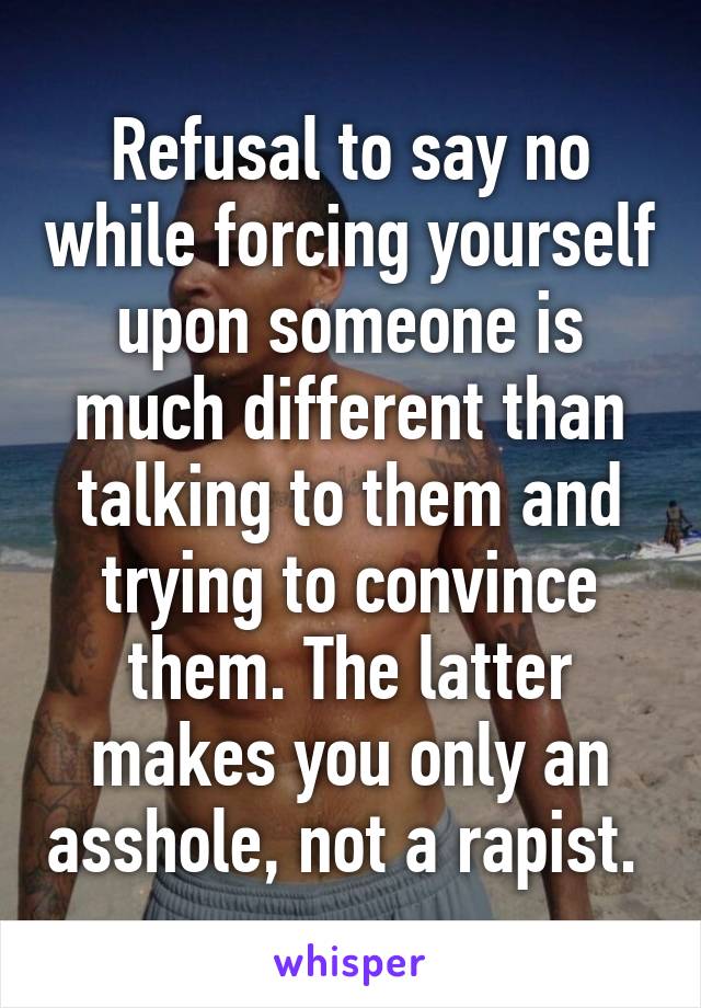 Refusal to say no while forcing yourself upon someone is much different than talking to them and trying to convince them. The latter makes you only an asshole, not a rapist. 