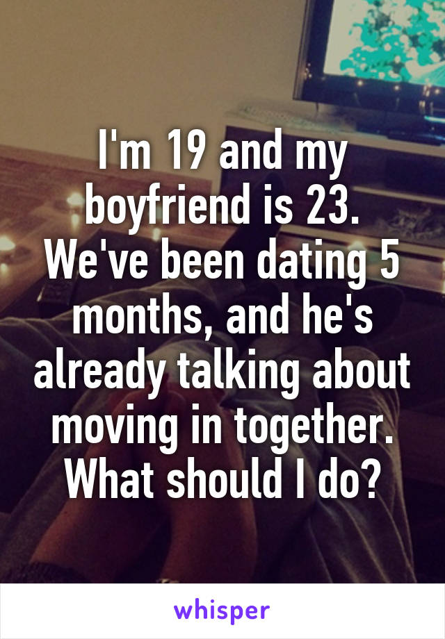 I'm 19 and my boyfriend is 23. We've been dating 5 months, and he's already talking about moving in together. What should I do?