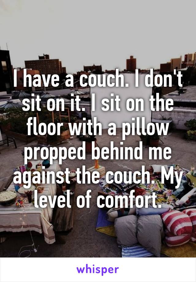 I have a couch. I don't sit on it. I sit on the floor with a pillow propped behind me against the couch. My level of comfort.