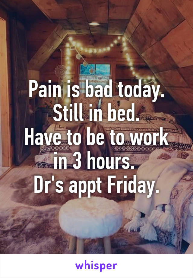 Pain is bad today.
Still in bed.
Have to be to work in 3 hours. 
Dr's appt Friday.