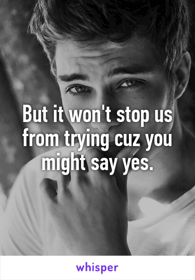 But it won't stop us from trying cuz you might say yes.