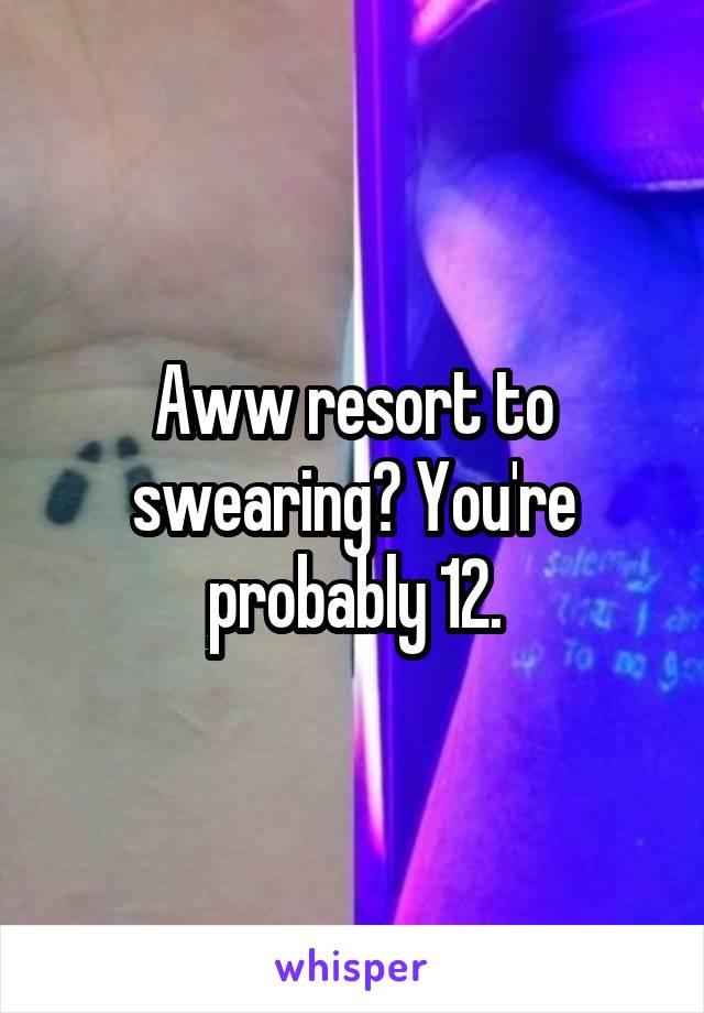 Aww resort to swearing? You're probably 12.