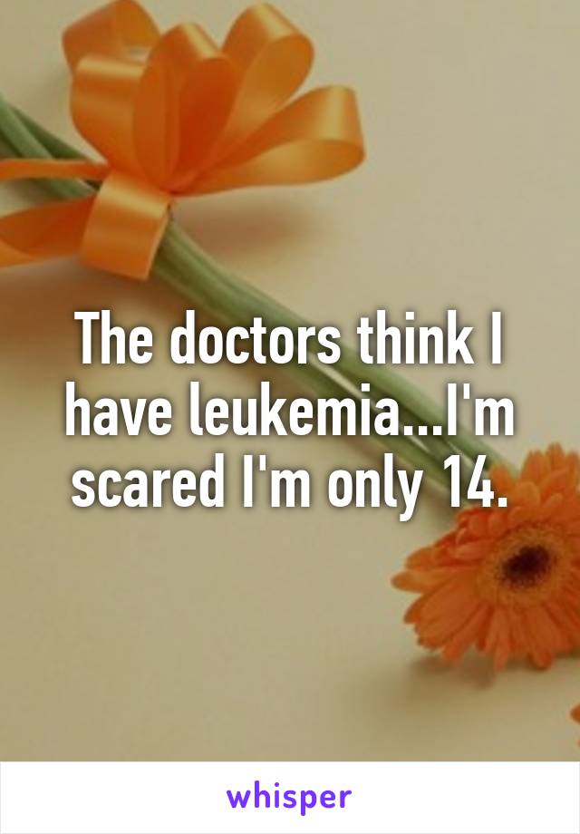 The doctors think I have leukemia...I'm scared I'm only 14.