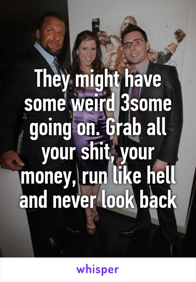 They might have some weird 3some going on. Grab all your shit, your money, run like hell and never look back