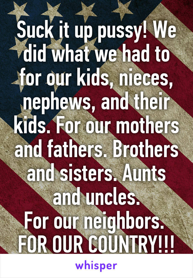 Suck it up pussy! We did what we had to for our kids, nieces, nephews, and their kids. For our mothers and fathers. Brothers and sisters. Aunts and uncles.
For our neighbors. 
FOR OUR COUNTRY!!!