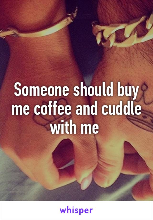 Someone should buy me coffee and cuddle with me 