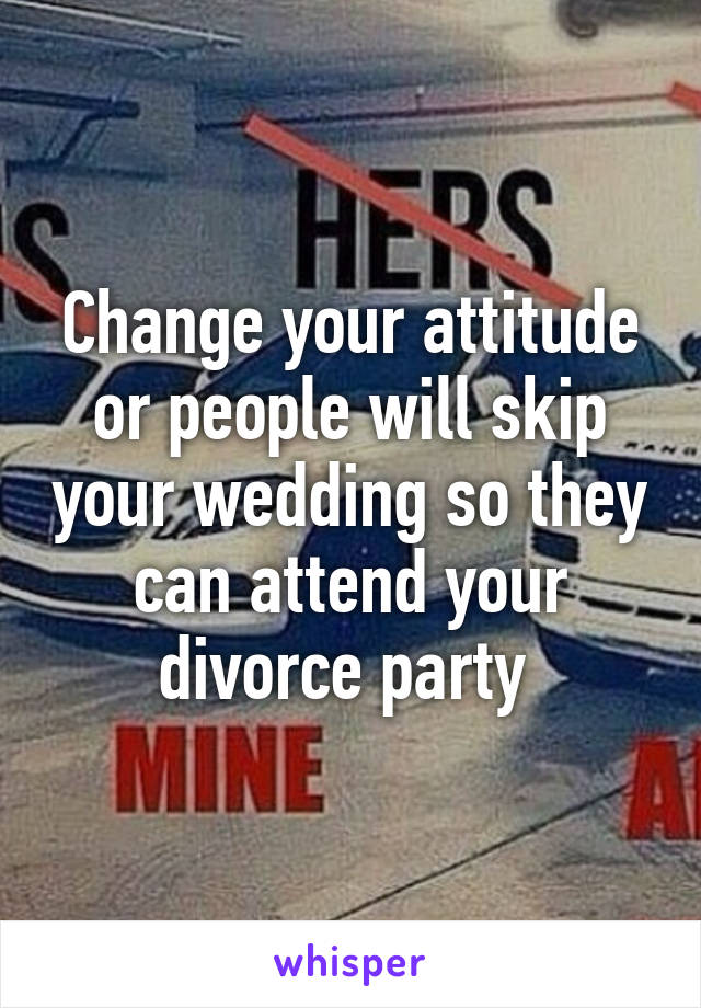 Change your attitude or people will skip your wedding so they can attend your divorce party 