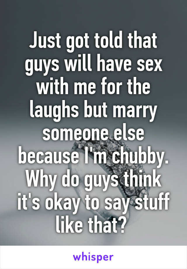 Just got told that guys will have sex with me for the laughs but marry someone else because I'm chubby. Why do guys think it's okay to say stuff like that? 