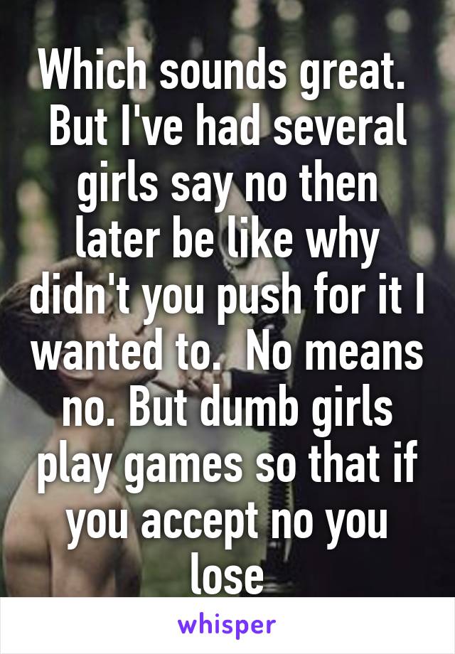 Which sounds great.  But I've had several girls say no then later be like why didn't you push for it I wanted to.  No means no. But dumb girls play games so that if you accept no you lose