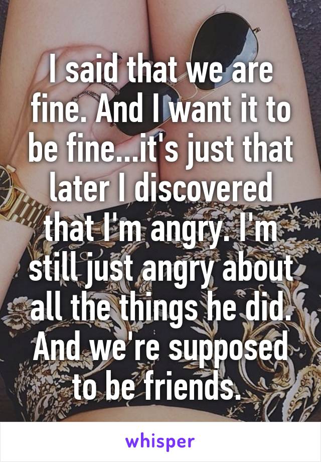 I said that we are fine. And I want it to be fine...it's just that later I discovered that I'm angry. I'm still just angry about all the things he did. And we're supposed to be friends. 