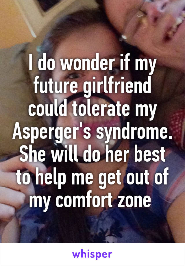 I do wonder if my future girlfriend could tolerate my Asperger's syndrome. She will do her best to help me get out of my comfort zone 