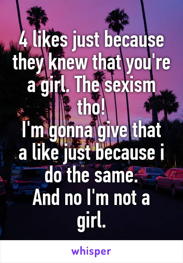 4 likes just because they knew that you're a girl. The sexism tho!
I'm gonna give that a like just because i do the same.
And no I'm not a girl.