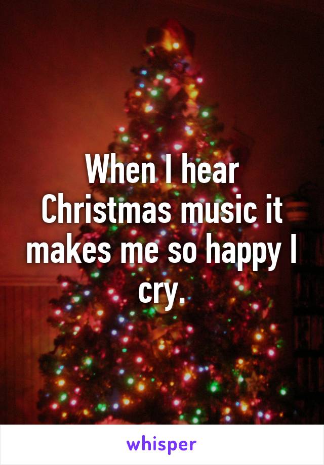 When I hear Christmas music it makes me so happy I cry.