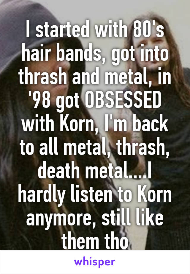 I started with 80's hair bands, got into thrash and metal, in '98 got OBSESSED with Korn, I'm back to all metal, thrash, death metal....I hardly listen to Korn anymore, still like them tho