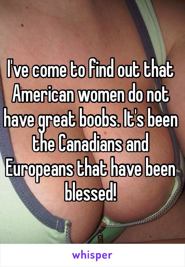 I've come to find out that American women do not have great boobs. It's been the Canadians and Europeans that have been blessed!