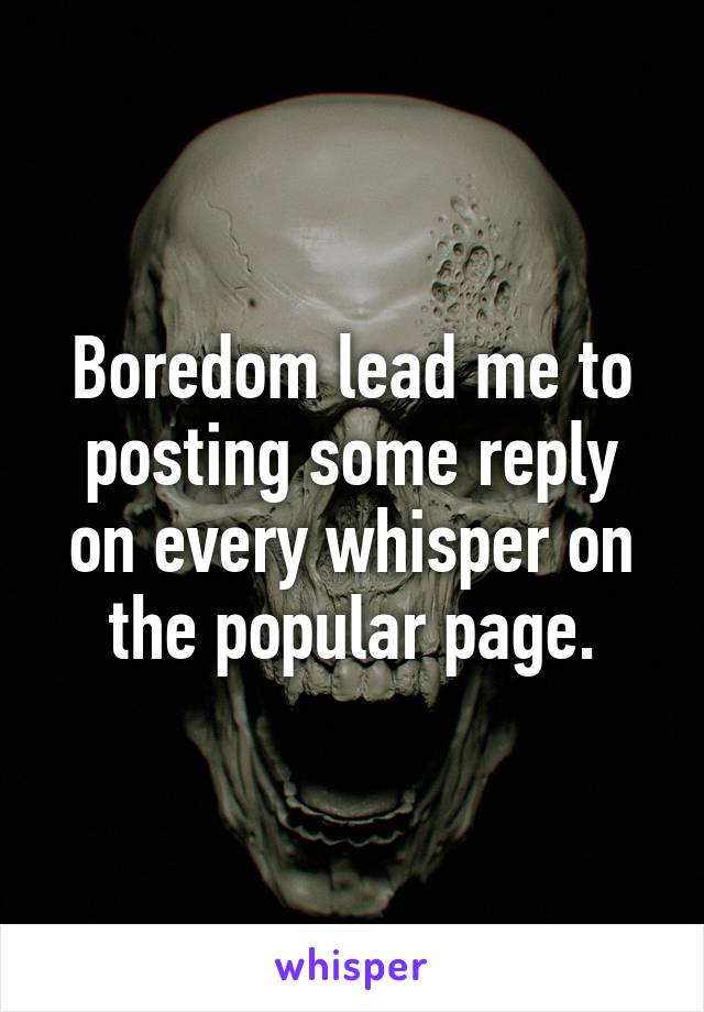 Boredom lead me to posting some reply on every whisper on the popular page.