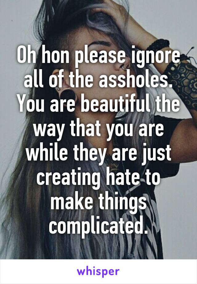 Oh hon please ignore all of the assholes. You are beautiful the way that you are while they are just creating hate to make things complicated.