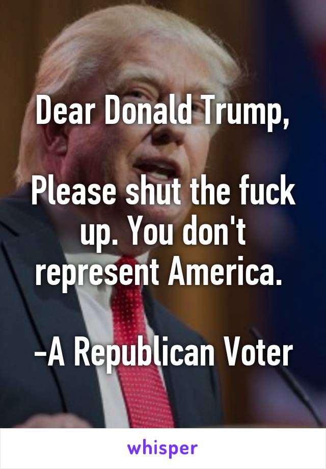 Dear Donald Trump,

Please shut the fuck up. You don't represent America. 

-A Republican Voter