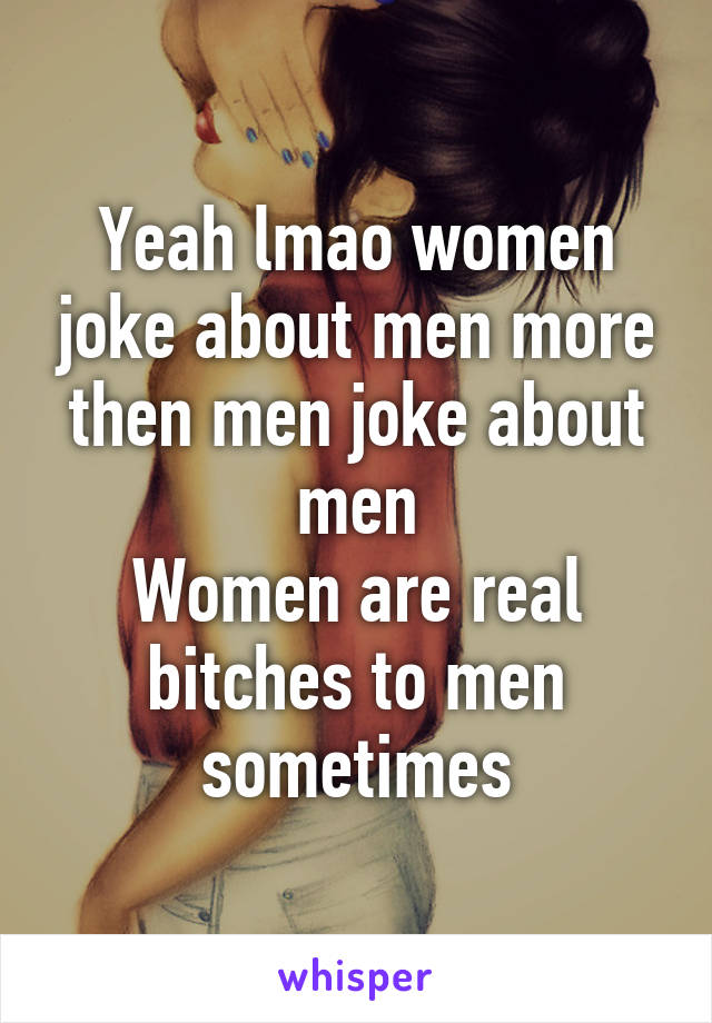 Yeah lmao women joke about men more then men joke about men
Women are real bitches to men sometimes