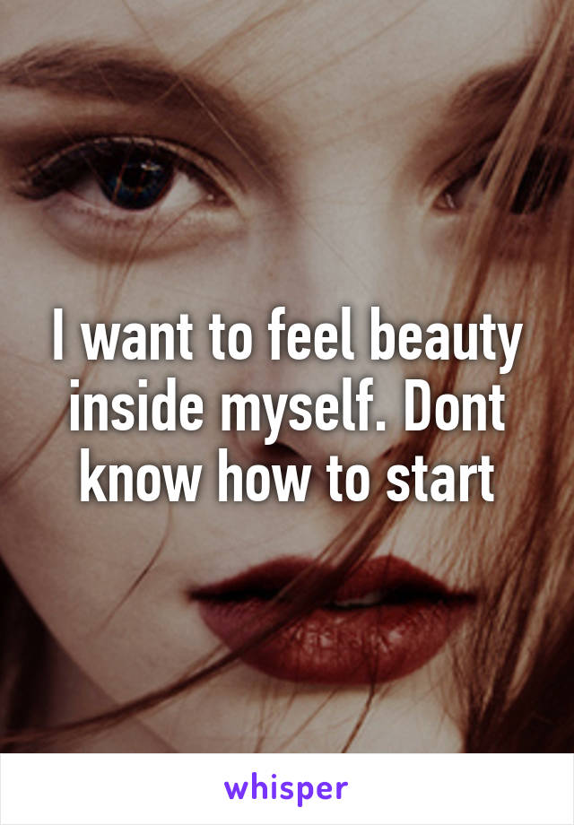 I want to feel beauty inside myself. Dont know how to start